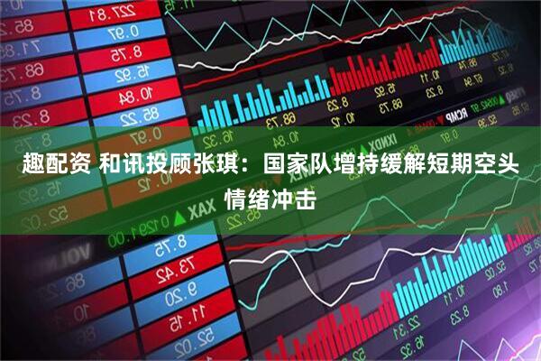 趣配资 和讯投顾张琪：国家队增持缓解短期空头情绪冲击