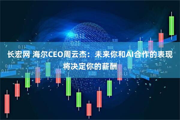 长宏网 海尔CEO周云杰：未来你和AI合作的表现将决定你的薪酬