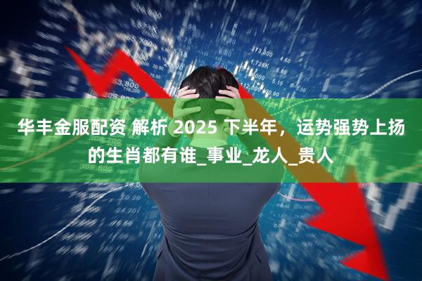 华丰金服配资 解析 2025 下半年，运势强势上扬的生肖都有谁_事业_龙人_贵人