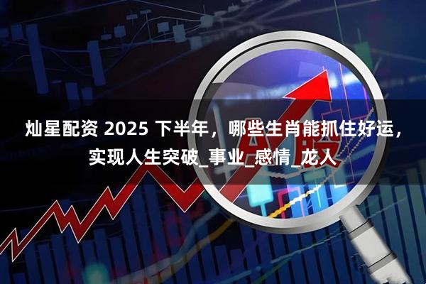 灿星配资 2025 下半年，哪些生肖能抓住好运，实现人生突破_事业_感情_龙人