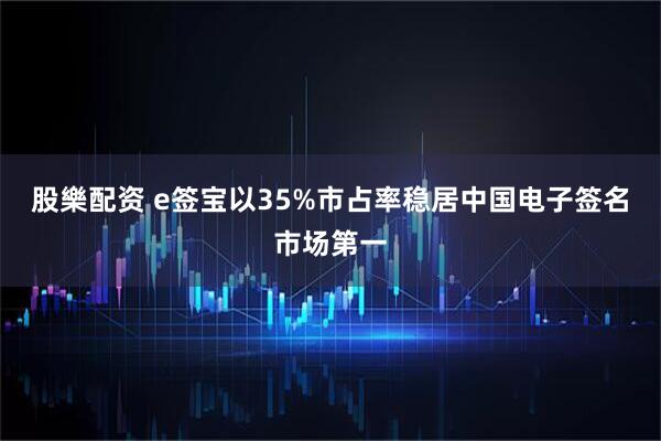 股樂配资 e签宝以35%市占率稳居中国电子签名市场第一