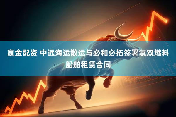 赢金配资 中远海运散运与必和必拓签署氨双燃料船舶租赁合同