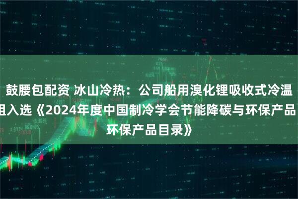 鼓腰包配资 冰山冷热：公司船用溴化锂吸收式冷温水机组入选《2024年度中国制冷学会节能降碳与环保产品目录》