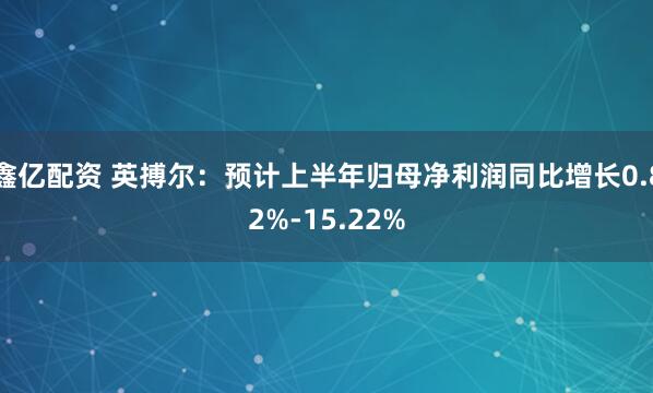 鑫亿配资 英搏尔：预计上半年归母净利润同比增长0.82%-15.22%