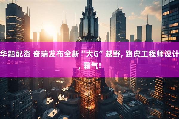 华融配资 奇瑞发布全新“大G”越野, 路虎工程师设计, 霸气!