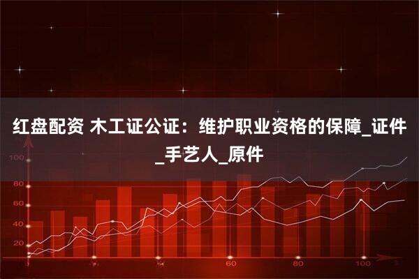 红盘配资 木工证公证：维护职业资格的保障_证件_手艺人_原件