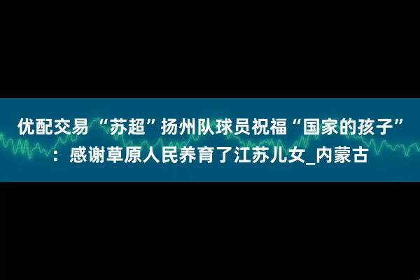 优配交易 “苏超”扬州队球员祝福“国家的孩子”：感谢草原人民养育了江苏儿女_内蒙古