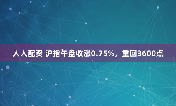 人人配资 沪指午盘收涨0.75%，重回3600点