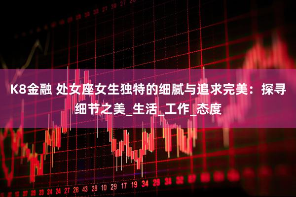 K8金融 处女座女生独特的细腻与追求完美：探寻细节之美_生活_工作_态度