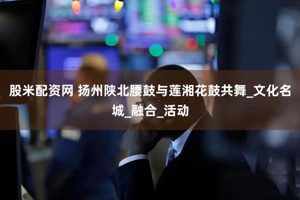 股米配资网 扬州陕北腰鼓与莲湘花鼓共舞_文化名城_融合_活动
