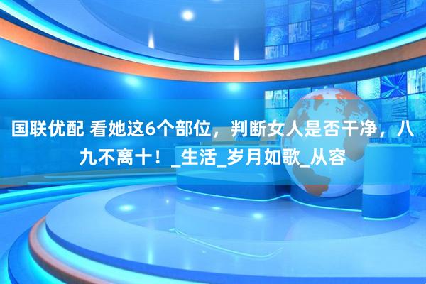 国联优配 看她这6个部位，判断女人是否干净，八九不离十！_生活_岁月如歌_从容