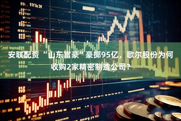 安联配资 “山东富豪”豪掷95亿，歌尔股份为何收购2家精密制造公司？
