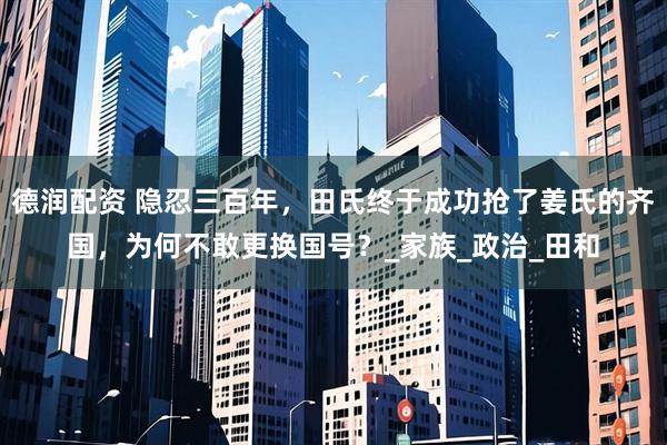德润配资 隐忍三百年，田氏终于成功抢了姜氏的齐国，为何不敢更换国号？_家族_政治_田和