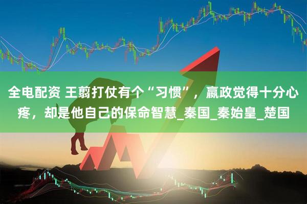全电配资 王翦打仗有个“习惯”，嬴政觉得十分心疼，却是他自己的保命智慧_秦国_秦始皇_楚国