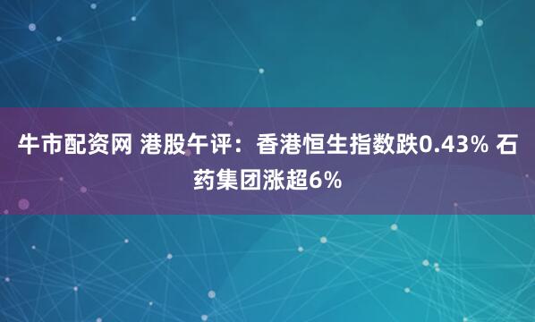 牛市配资网 港股午评：香港恒生指数跌0.43% 石药集团涨超6%