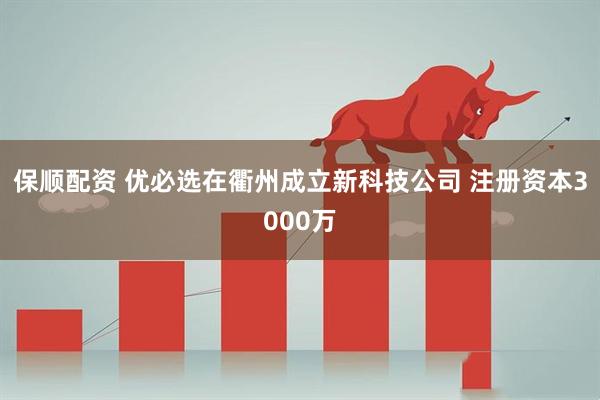 保顺配资 优必选在衢州成立新科技公司 注册资本3000万