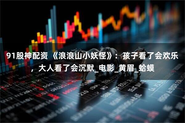 91股神配资 《浪浪山小妖怪》：孩子看了会欢乐，大人看了会沉默_电影_黄眉_蛤蟆