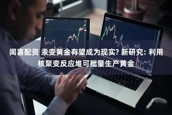 闻喜配资 汞变黄金有望成为现实? 新研究: 利用核聚变反应堆可批量生产黄金