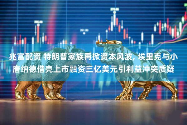 兆富配资 特朗普家族再掀资本风波, 埃里克与小唐纳德借壳上市融资三亿美元引利益冲突质疑