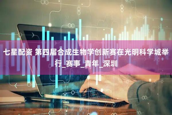 七星配资 第四届合成生物学创新赛在光明科学城举行_赛事_青年_深圳