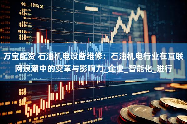 万宝配资 石油机电设备维修：石油机电行业在互联网浪潮中的变革与影响力_企业_智能化_进行