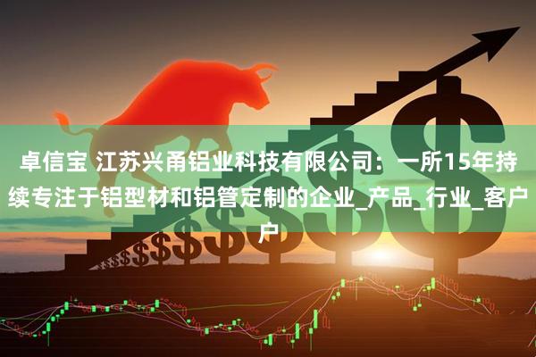 卓信宝 江苏兴甬铝业科技有限公司：一所15年持续专注于铝型材和铝管定制的企业_产品_行业_客户