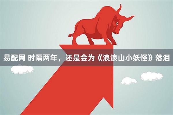 易配网 时隔两年，还是会为《浪浪山小妖怪》落泪