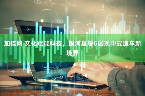 加倍网 文化赋能科技，银河星耀6展现中式造车新境界