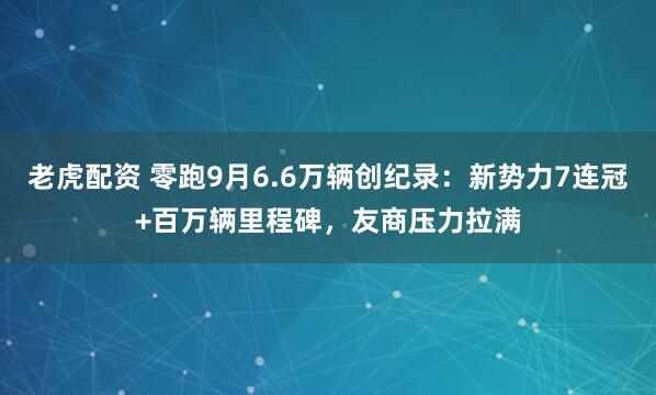 老虎配资 零跑9月6.6万辆创纪录：新势力7连冠+百万辆里程碑，友商压力拉满