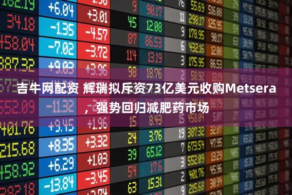 吉牛网配资 辉瑞拟斥资73亿美元收购Metsera，强势回归减肥药市场