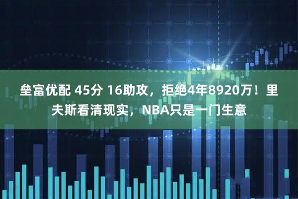 垒富优配 45分 16助攻，拒绝4年8920万！里夫斯看清现实，NBA只是一门生意