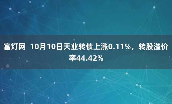富灯网  10月10日天业转债上涨0.11%，转股溢价率44.42%