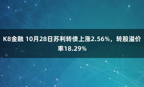 K8金融 10月28日苏利转债上涨2.56%，转股溢价率18.29%