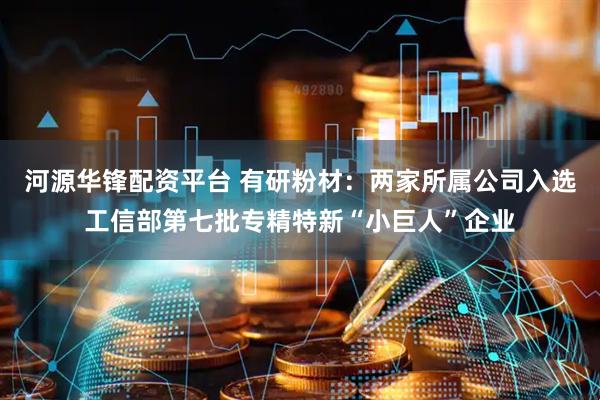 河源华锋配资平台 有研粉材：两家所属公司入选工信部第七批专精特新“小巨人”企业