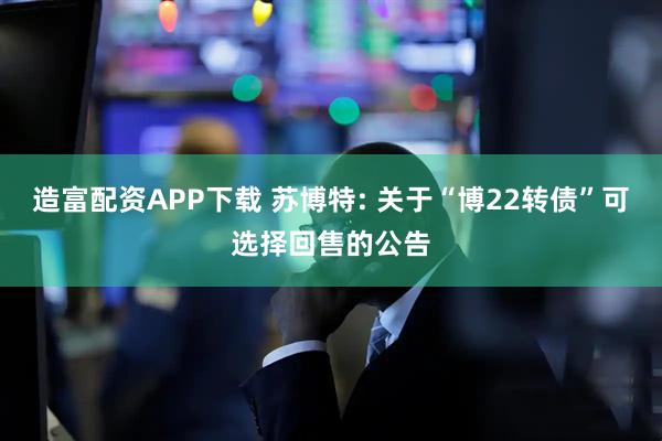 造富配资APP下载 苏博特: 关于“博22转债”可选择回售的公告