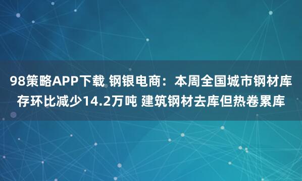 98策略APP下载 钢银电商:本周全国城市钢材库存环比减少14.2万吨 建筑钢材去库但热卷累库