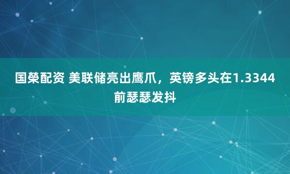 国榮配资 美联储亮出鹰爪,英镑多头在1.3344前瑟瑟发抖