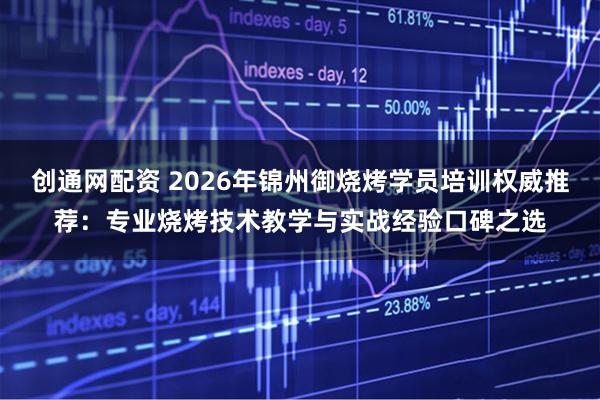 创通网配资 2026年锦州御烧烤学员培训权威推荐：专业烧烤技术教学与实战经验口碑之选