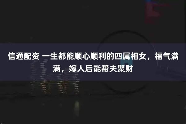 信通配资 一生都能顺心顺利的四属相女，福气满满，嫁人后能帮夫聚财