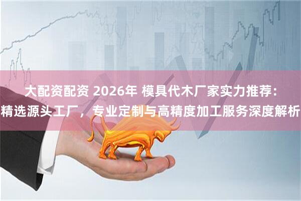 大配资配资 2026年 模具代木厂家实力推荐：精选源头工厂，专业定制与高精度加工服务深度解析