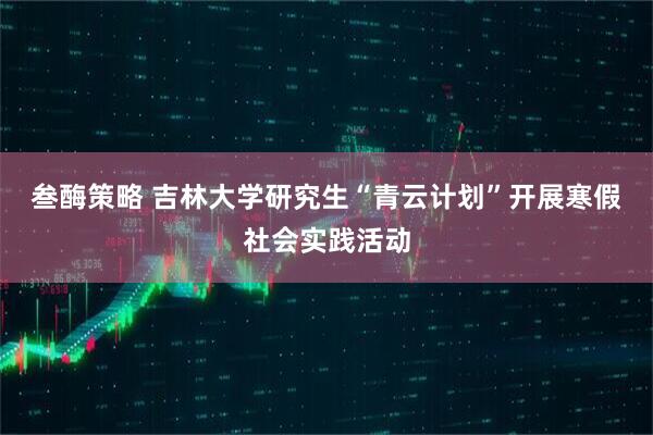 叁酶策略 吉林大学研究生“青云计划”开展寒假社会实践活动