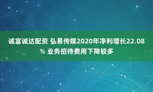 诚富诚达配资 弘易传媒2020年净利增长22.08% 业务招待费用下降较多