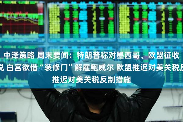 中泽策略 周末要闻：特朗普称对墨西哥、欧盟征收30%关税 白宫欲借“装修门”解雇鲍威尔 欧盟推迟对美关税反制措施