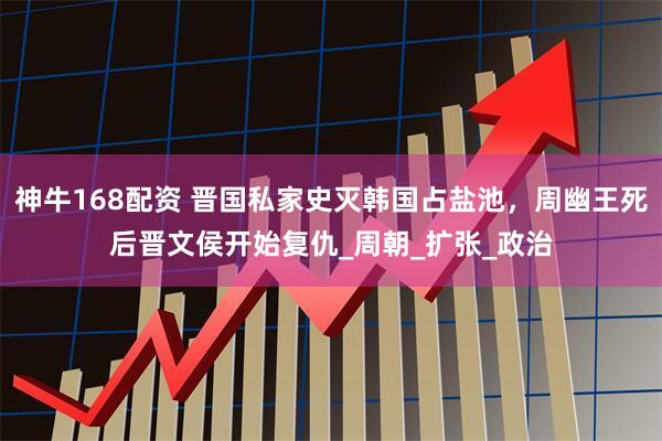 神牛168配资 晋国私家史灭韩国占盐池，周幽王死后晋文侯开始复仇_周朝_扩张_政治