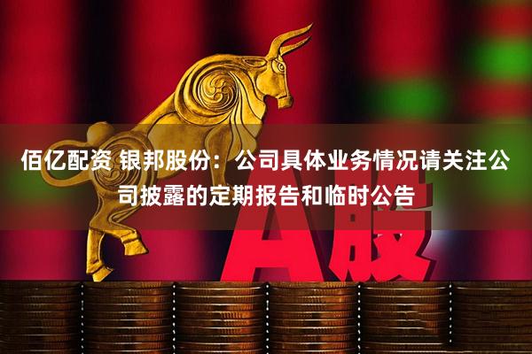 佰亿配资 银邦股份：公司具体业务情况请关注公司披露的定期报告和临时公告